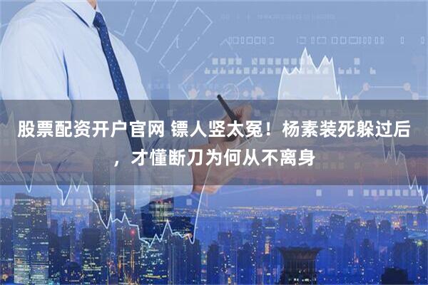 股票配资开户官网 镖人竖太冤！杨素装死躲过后，才懂断刀为何从不离身